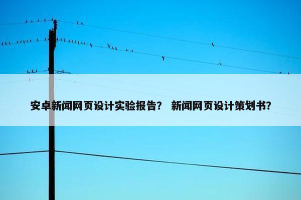 安卓新闻网页设计实验报告？ 新闻网页设计策划书？