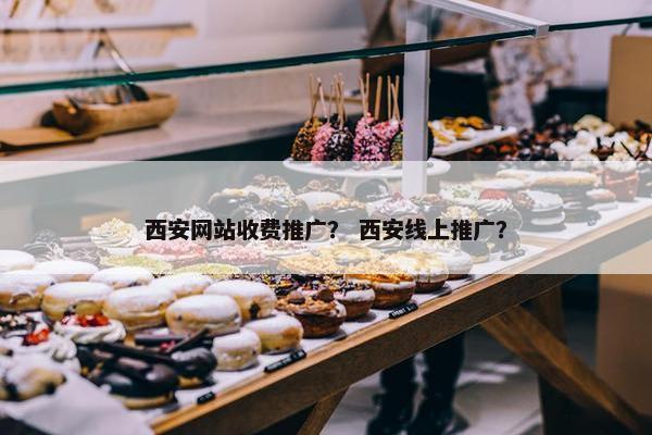 西安网站收费推广？ 西安线上推广？