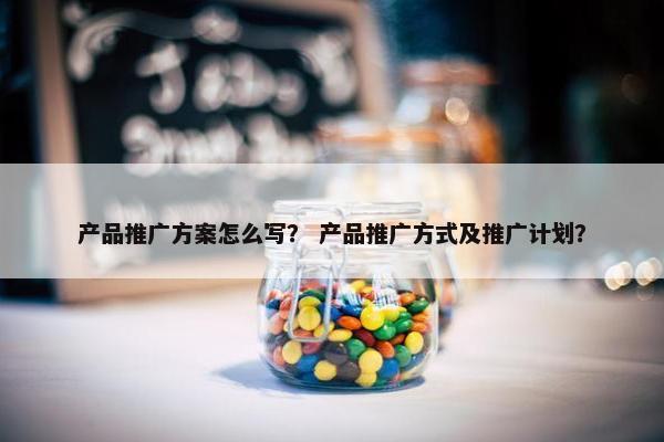 产品推广方案怎么写？ 产品推广方式及推广计划？