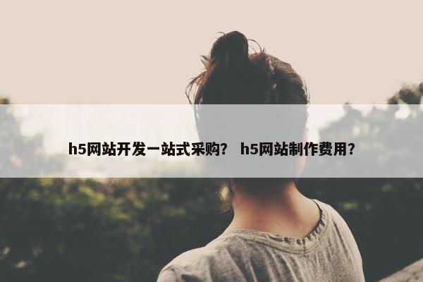 h5网站开发一站式采购？ h5网站制作费用？