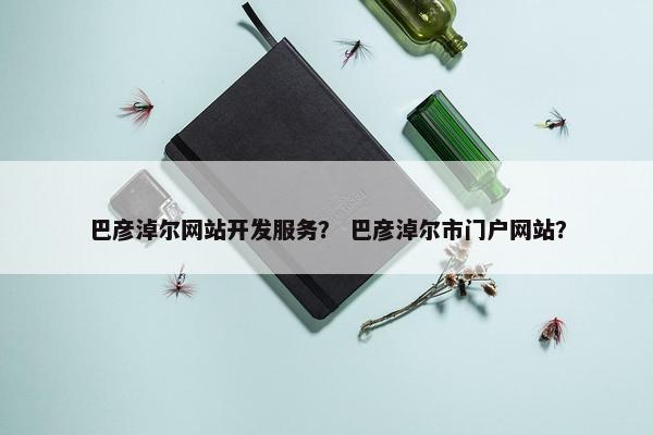 巴彦淖尔网站开发服务？ 巴彦淖尔市门户网站？