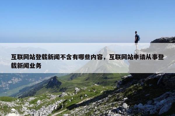 互联网站登载新闻不含有哪些内容，互联网站申请从事登载新闻业务