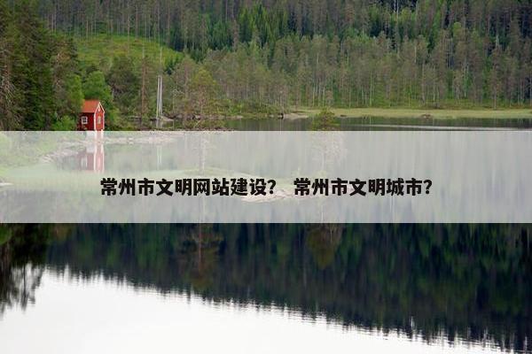 常州市文明网站建设？ 常州市文明城市？