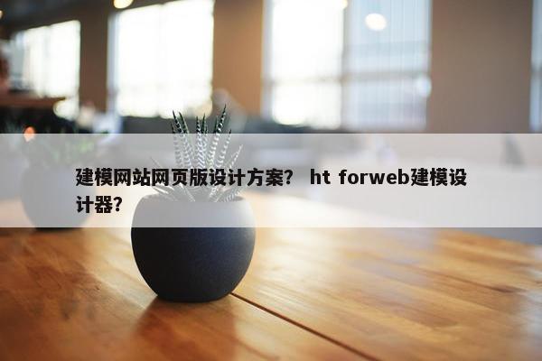 建模网站网页版设计方案？ ht forweb建模设计器？
