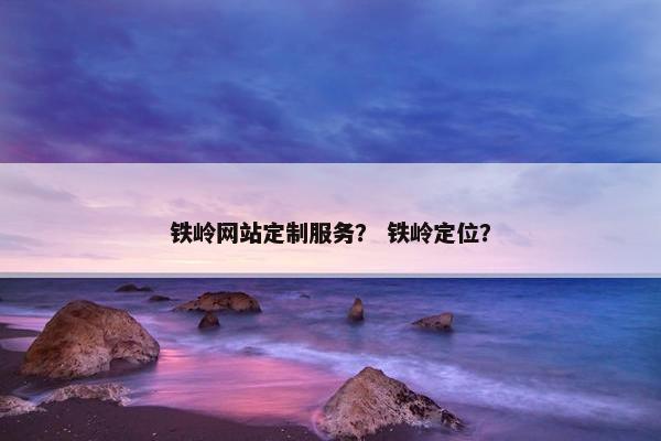 铁岭网站定制服务？ 铁岭定位？