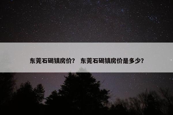 东莞石碣镇房价？ 东莞石碣镇房价是多少？