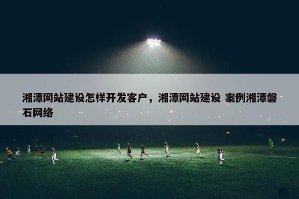 湘潭网站建设怎样开发客户，湘潭网站建设 案例湘潭磐石网络
