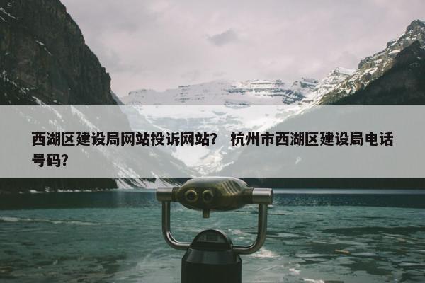 西湖区建设局网站投诉网站？ 杭州市西湖区建设局电话号码？