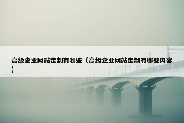 高级企业网站定制有哪些（高级企业网站定制有哪些内容）