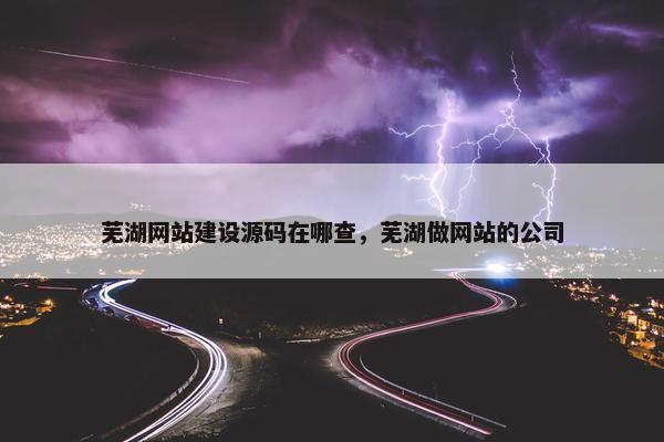 芜湖网站建设源码在哪查，芜湖做网站的公司