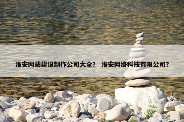 淮安网站建设制作公司大全？ 淮安网络科技有限公司？
