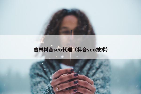 吉林抖音seo代理（抖音seo技术）