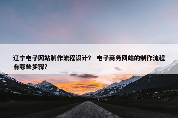 辽宁电子网站制作流程设计？ 电子商务网站的制作流程有哪些步骤？
