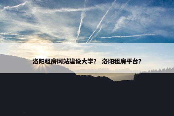 洛阳租房网站建设大学？ 洛阳租房平台？