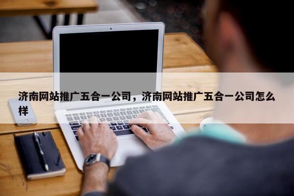 济南网站推广五合一公司，济南网站推广五合一公司怎么样